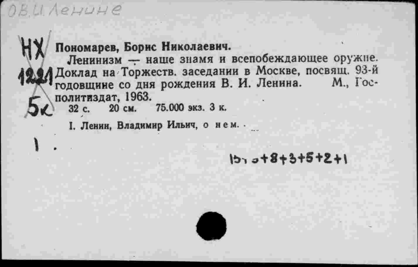 ﻿НУ Пономарев, Борис Николаевич.
’ " Ленинизм — наше знамя и всепобеждающее оружие. 4^.1 Л Доклад на Торжеств, заседании в Москве, посвящ. 93-й »***» годовщине со дня рождения В. И. Ленина. М., 1ос*
«- Политиздат, 1963.
32 с. 20 см. 75.000 экз. 3 к.
1. Ленин, Владимир Ильич, о нем.-